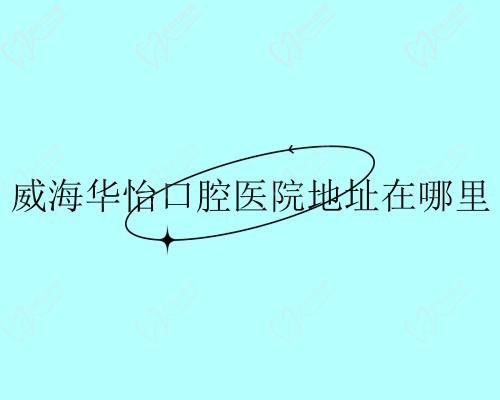 威海华怡口腔医院地址在哪里?公布医院地址+电话号码+医生分享
